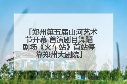 郑州第五届山河艺术节开幕 首演剧目舞蹈剧场《火车站》首站停靠郑州大剧院