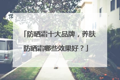 防晒霜十大品牌，养肤防晒霜哪些效果好？