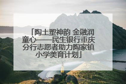 陶土塑神韵 金融润童心——民生银行重庆分行志愿者助力陶家镇小学美育计划