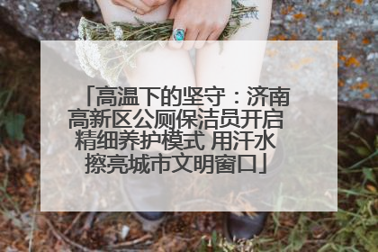 高温下的坚守：济南高新区公厕保洁员开启精细养护模式 用汗水擦亮城市文明窗口