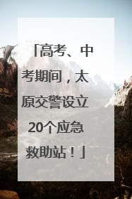 高考、中考期间，太原交警设立20个应急救助站！