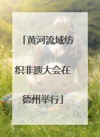 黄河流域纺织非遗大会在德州举行