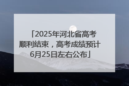2025年河北省高考顺利结束，高考成绩预计6月25日左右公布